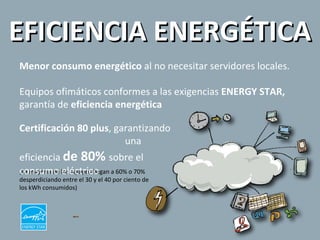 EFICIENCIA ENERGÉTICA Menor consumo energético  al no necesitar servidores locales. Equipos ofimáticos conformes a las exigencias  ENERGY STAR,  garantía de  eficiencia energética (La mayoría de los equipos llegan a 60% o 70% desperdiciando entre el 30 y el 40 por ciento de los kWh consumidos)   Certificación 80 plus , garantizando  una eficiencia  de 80%  sobre el consumo eléctrico 