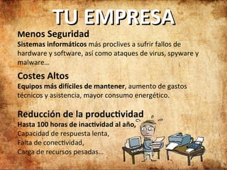 TU EMPRESA M enos Seguridad Sistemas informáticos  más proclives a sufrir fallos de hardware y software, así como ataques de virus, spyware y malware… Costes Altos Equipos más difíciles de mantener , aumento de gastos técnicos y asistencia, mayor consumo energético. 