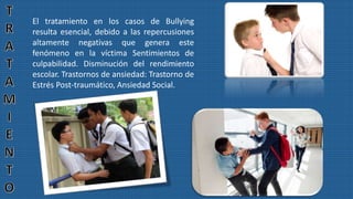 El tratamiento en los casos de Bullying
resulta esencial, debido a las repercusiones
altamente negativas que genera este
fenómeno en la víctima Sentimientos de
culpabilidad. Disminución del rendimiento
escolar. Trastornos de ansiedad: Trastorno de
Estrés Post-traumático, Ansiedad Social.
 