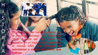 H
I
S
T
O
R
I
A
El acoso escolar fue descubierto por
el psicólogo noruego Dan Olweus en
1973. A partir del 1982 volcó sus
estudios en un trágico hecho sucedido
el mismo AÑO tres jóvenes se
suicidaron a causa del acoso que
sufrían.
 