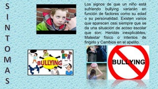 Los signos de que un niño está
sufriendo bullying variarán en
función de factores como su edad
o su personalidad. Existen varios
que aparecen casi siempre que se
da una situación de acoso escolar
que son: Heridas inexplicables,
Malestar físico o intentos de
fingirlo y Cambios en el apetito.
 