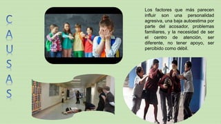 Los factores que más parecen
influir son una personalidad
agresiva, una baja autoestima por
parte del acosador, problemas
familiares, y la necesidad de ser
el centro de atención, ser
diferente, no tener apoyo, ser
percibido como débil.
 