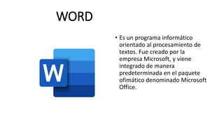 WORD
• Es un programa informático
orientado al procesamiento de
textos. Fue creado por la
empresa Microsoft, y viene
integrado de manera
predeterminada en el paquete
ofimático denominado Microsoft
Office.
 