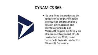 DYNAMICS 365
• Es una línea de productos de
aplicaciones de planificación
de recursos empresariales y
gestión de relaciones con
clientes anunciada por
Microsoft en julio de 2016 y en
el lanzamiento general el 1 de
noviembre de 2016, como
parte de la línea de productos
Microsoft Dynamics
 