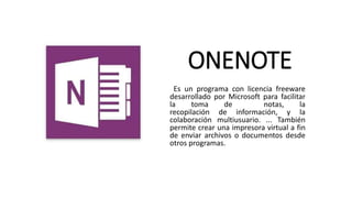 ONENOTE
Es un programa con licencia freeware
desarrollado por Microsoft para facilitar
la toma de notas, la
recopilación de información, y la
colaboración multiusuario. ... También
permite crear una impresora virtual a fin
de enviar archivos o documentos desde
otros programas.
 