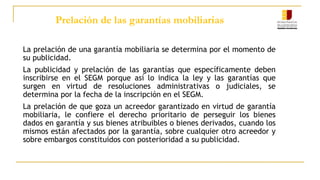 Prelación de las garantías mobiliarias
La prelación de una garantía mobiliaria se determina por el momento de
su publicidad.
La publicidad y prelación de las garantías que específicamente deben
inscribirse en el SEGM porque así lo indica la ley y las garantías que
surgen en virtud de resoluciones administrativas o judiciales, se
determina por la fecha de la inscripción en el SEGM.
La prelación de que goza un acreedor garantizado en virtud de garantía
mobiliaria, le confiere el derecho prioritario de perseguir los bienes
dados en garantía y sus bienes atribuibles o bienes derivados, cuando los
mismos están afectados por la garantía, sobre cualquier otro acreedor y
sobre embargos constituidos con posterioridad a su publicidad.
 
