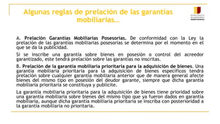 Algunas reglas de prelación de las garantías
mobiliarias…
A. Prelación Garantías Mobiliarias Posesorias. De conformidad con la Ley la
prelación de las garantías mobiliarias posesorias se determina por el momento en el
que se da la publicidad.
Si se inscribe una garantía sobre bienes en posesión o control del acreedor
garantizado, este tendrá prelación sobre las garantías no inscritas.
B. Prelación de la garantía mobiliaria prioritaria para la adquisición de bienes. Una
garantía mobiliaria prioritaria para la adquisición de bienes específicos tendrá
prelación sobre cualquier garantía mobiliaria anterior que de manera general afecte
bienes del mismo tipo en posesión del deudor garante, siempre que dicha garantía
mobiliaria prioritaria se constituya y publicite.
La garantía mobiliaria prioritaria para la adquisición de bienes tiene prioridad sobre
una garantía mobiliaria sobre bienes del mismo tipo que ya fueron dados en garantía
mobiliaria, aunque dicha garantía mobiliaria prioritaria se inscriba con posterioridad a
la garantía mobiliaria no prioritaria.
 