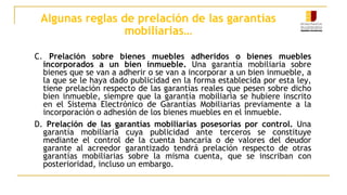 Algunas reglas de prelación de las garantías
mobiliarias…
C. Prelación sobre bienes muebles adheridos o bienes muebles
incorporados a un bien inmueble. Una garantía mobiliaria sobre
bienes que se van a adherir o se van a incorporar a un bien inmueble, a
la que se le haya dado publicidad en la forma establecida por esta ley,
tiene prelación respecto de las garantías reales que pesen sobre dicho
bien inmueble, siempre que la garantía mobiliaria se hubiere inscrito
en el Sistema Electrónico de Garantías Mobiliarias previamente a la
incorporación o adhesión de los bienes muebles en el inmueble.
D. Prelación de las garantías mobiliarias posesorias por control. Una
garantía mobiliaria cuya publicidad ante terceros se constituye
mediante el control de la cuenta bancaria o de valores del deudor
garante al acreedor garantizado tendrá prelación respecto de otras
garantías mobiliarias sobre la misma cuenta, que se inscriban con
posterioridad, incluso un embargo.
 