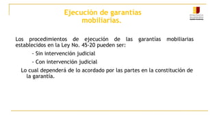 Ejecución de garantías
mobiliarias.
Los procedimientos de ejecución de las garantías mobiliarias
establecidos en la Ley No. 45-20 pueden ser:
- Sin intervención judicial
- Con intervención judicial
Lo cual dependerá de lo acordado por las partes en la constitución de
la garantía.
 