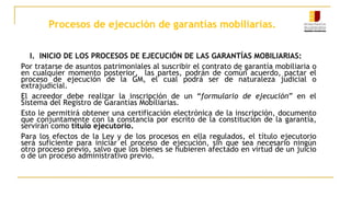 Procesos de ejecución de garantías mobiliarias.
I. INICIO DE LOS PROCESOS DE EJECUCIÓN DE LAS GARANTÍAS MOBILIARIAS:
Por tratarse de asuntos patrimoniales al suscribir el contrato de garantía mobiliaria o
en cualquier momento posterior, las partes, podrán de común acuerdo, pactar el
proceso de ejecución de la GM, el cual podrá ser de naturaleza judicial o
extrajudicial.
El acreedor debe realizar la inscripción de un “formulario de ejecución” en el
Sistema del Registro de Garantías Mobiliarias.
Esto le permitirá obtener una certificación electrónica de la inscripción, documento
que conjuntamente con la constancia por escrito de la constitución de la garantía,
servirán como título ejecutorio.
Para los efectos de la Ley y de los procesos en ella regulados, el título ejecutorio
será suficiente para iniciar el proceso de ejecución, sin que sea necesario ningún
otro proceso previo, salvo que los bienes se hubieren afectado en virtud de un juicio
o de un proceso administrativo previo.
 