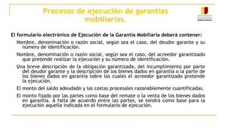 Procesos de ejecución de garantías
mobiliarias.
El formulario electrónico de Ejecución de la Garantía Mobiliaria deberá contener:
Nombre, denominación o razón social, según sea el caso, del deudor garante y su
número de identificación.
Nombre, denominación o razón social, según sea el caso, del acreedor garantizado
que pretende realizar la ejecución y su número de identificación.
Una breve descripción de la obligación garantizada, del incumplimiento por parte
del deudor garante y la descripción de los bienes dados en garantía o la parte de
los bienes dados en garantía sobre los cuales el acreedor garantizado pretende
la ejecución.
El monto del saldo adeudado y las costas procesales razonablemente cuantificadas.
El monto fijado por las partes como base del remate o la venta de los bienes dados
en garantía. A falta de acuerdo entre las partes, se tendrá como base para la
ejecución aquella indicada en el formulario de ejecución.
 