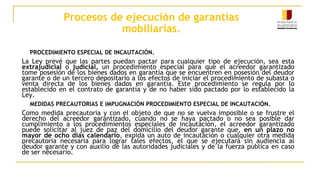 Procesos de ejecución de garantías
mobiliarias.
PROCEDIMIENTO ESPECIAL DE INCAUTACIÓN.
La Ley prevé que las partes puedan pactar para cualquier tipo de ejecución, sea esta
extrajudicial o judicial, un procedimiento especial para que el acreedor garantizado
tome posesión de los bienes dados en garantía que se encuentren en posesión del deudor
garante o de un tercero depositario a los efectos de iniciar el procedimiento de subasta o
venta directa de los bienes dados en garantía. Este procedimiento se regula por lo
establecido en el contrato de garantía y de no haber sido pactado por lo establecido la
Ley.
MEDIDAS PRECAUTORIAS E IMPUGNACIÓN PROCEDIMIENTO ESPECIAL DE INCAUTACIÓN.
Como medida precautoria y con el objeto de que no se vuelva imposible o se frustre el
derecho del acreedor garantizado, cuando no se haya pactado o no sea posible dar
cumplimiento a los procedimientos especiales de incautación, el acreedor garantizado
puede solicitar al juez de paz del domicilio del deudor garante que, en un plazo no
mayor de ocho días calendario, expida un auto de incautación o cualquier otra medida
precautoria necesaria para lograr tales efectos, el que se ejecutará sin audiencia al
deudor garante y con auxilio de las autoridades judiciales y de la fuerza pública en caso
de ser necesario.
 