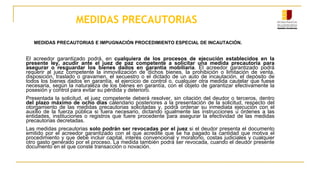 MEDIDAS PRECAUTORIAS
MEDIDAS PRECAUTORIAS E IMPUGNACIÓN PROCEDIMIENTO ESPECIAL DE INCAUTACIÓN.
El acreedor garantizado podrá, en cualquiera de los procesos de ejecución establecidos en la
presente ley, acudir ante el juez de paz competente a solicitar una medida precautoria para
asegurar o resguardar los bienes dados en garantía mobiliaria. El acreedor garantizado podrá
requerir al juez competente la inmovilización de dichos bienes, la prohibición o limitación de venta,
disposición, traslado o gravamen, el secuestro o el dictado de un auto de incautación, el depósito de
todos los bienes dados en garantía, el ejercicio de control o, cualquier otra medida cautelar que fuese
necesaria, según la naturaleza de los bienes en garantía, con el objeto de garantizar efectivamente la
posesión y control para evitar su pérdida y deterioro.
Presentada la solicitud, el juez competente deberá resolver, sin citación del deudor o terceros, dentro
del plazo máximo de ocho días calendario posteriores a la presentación de la solicitud, respecto del
otorgamiento de las medidas precautorias solicitadas y, podrá ordenar su inmediata ejecución con el
auxilio de la fuerza pública si fuera necesario, dictando igualmente las instrucciones u órdenes a las
entidades, instituciones o registros que fuere procedente para asegurar la efectividad de las medidas
precautorias decretadas.
Las medidas precautorias solo podrán ser revocadas por el juez si el deudor presenta el documento
emitido por el acreedor garantizado con el que acredite que se ha pagado la cantidad que motiva el
procedimiento y que debe incluir capital, interés convencional y moratorio, costas judiciales y cualquier
otro gasto generado por el proceso. La medida también podrá ser revocada, cuando el deudor presente
documento en el que conste transacción o novación.
 