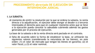 PROCEDIMIENTO abreviado DE EJECUCIÓN SIN
INTERVENCIÓN JUDICIAL
I. LA SUBASTA:
Al momento de emitir la resolución por la que se ordena la subasta, la venta
directa o la adjudicación, el ejecutor debe otorgar al deudor o a terceros
interesados el derecho para que en cualquier momento antes que se lleve
a la ejecución pueda cancelar lo adeudado cubriendo además los gastos
generados por el proceso de ejecución.
La base de la subasta o de la venta directa será pactada en el contrato.
A falta de acuerdo sobre la forma de establecer la base, se utilizarán los
siguientes valores (considerando la naturaleza de los bienes), en este
orden: (1) el valor de mercado que tengan los bienes en garantía; (2) el
valor fiscal; y (3) el valor nominal.
 