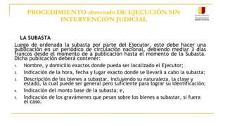PROCEDIMIENTO abreviado DE EJECUCIÓN SIN
INTERVENCIÓN JUDICIAL
LA SUBASTA
Luego de ordenada la subasta por parte del Ejecutor, este debe hacer una
publicación en un periódico de circulación nacional, debiendo mediar 3 días
francos desde el momento de a publicación hasta el momento de la Subasta.
Dicha publicación deberá contener:
1. Nombre, y domicilio exactos donde pueda ser localizado el Ejecutor;
2. Indicación de la hora, fecha y lugar exacto donde se llevará a cabo la subasta;
3. Descripción de los bienes a subastar, incluyendo su naturaleza, la clase y
estado, la cual puede ser general pero suficiente para lograr su identificación;
4. Indicación del monto base de la subasta; e,
5. Indicación de los gravámenes que pesan sobre los bienes a subastar, si fuera
el caso.
 