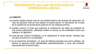 PROCEDIMIENTO abreviado DE EJECUCIÓN SIN
INTERVENCIÓN JUDICIAL
LA SUBASTA
Las partes pueden pactar más de una subasta dentro del proceso de ejecución. En
caso de pactarse más de una subasta se podrá pactar un descuento de la base
de la subasta de no presentarse postores en las subastas previas.
Es posible colocar el aviso que publicita la celebración de todas las subastas en
una misma publicación, debiendo mediar al menos un día calendario entre una
subasta y la siguiente.
En caso de que existan licitadores, se le adjudicará al mejor postor, siempre que
se cubra el precio en su totalidad.
Si no se presentan licitadores, en caso de haberse pactado una única subasta, los
bienes en garantía serán adjudicados automáticamente a favor del acreedor
ejecutante por el precio base.
 