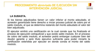 PROCEDIMIENTO abreviado DE EJECUCIÓN SIN
INTERVENCIÓN JUDICIAL
LA SUBASTA.
Si los bienes adjudicados tienen un valor inferior al monto adeudado, el
acreedor garantizado tiene derecho a iniciar proceso judicial de cobro por el
saldo insoluto, el que se determina restando del monto adeudado el valor del
bien adjudicado.
El ejecutor emitirá una certificación en la cual conste que ha finalizado el
proceso de ejecución extrajudicial y que existe saldo insoluto. En el proceso
de cobro del saldo insoluto, el acreedor podrá embargar cualquier bien del
deudor garante y será título ejecutivo suficiente para poder iniciarlo la
certificación extendida por ejecutor en donde consta el monto del saldo
insoluto.
 