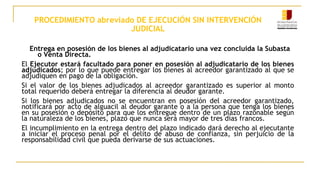 PROCEDIMIENTO abreviado DE EJECUCIÓN SIN INTERVENCIÓN
JUDICIAL
Entrega en posesión de los bienes al adjudicatario una vez concluida la Subasta
o Venta Directa.
El Ejecutor estará facultado para poner en posesión al adjudicatario de los bienes
adjudicados; por lo que puede entregar los bienes al acreedor garantizado al que se
adjudiquen en pago de la obligación.
Si el valor de los bienes adjudicados al acreedor garantizado es superior al monto
total requerido deberá entregar la diferencia al deudor garante.
Si los bienes adjudicados no se encuentran en posesión del acreedor garantizado,
notificará por acto de alguacil al deudor garante o a la persona que tenga los bienes
en su posesión o depósito para que los entregue dentro de un plazo razonable según
la naturaleza de los bienes, plazo que nunca será mayor de tres días francos.
El incumplimiento en la entrega dentro del plazo indicado dará derecho al ejecutante
a iniciar el proceso penal por el delito de abuso de confianza, sin perjuicio de la
responsabilidad civil que pueda derivarse de sus actuaciones.
 
