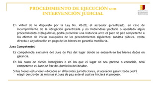 PROCEDIMIENTO DE EJECUCIÓN con
INTERVENCIÓN JUDICIAL
En virtud de lo dispuesto por la Ley No. 45-20, el acreedor garantizado, en caso de
incumplimiento de la obligación garantizada y no habiéndose pactado o acordado algún
procedimiento extrajudicial, podrá presentar una instancia ante el juez de paz competente a
los efectos de iniciar cualquiera de los procedimientos siguientes: subasta pública, venta
directa o adjudicación en pago de los bienes en garantía mobiliaria.
Juez Competente:
Es competencia exclusiva del Juez de Paz del lugar donde se encuentren los bienes dados en
garantía.
En los casos de bienes intangibles o en los que el lugar no sea preciso o conocido, será
competente el Juez de Paz del domicilio del deudor.
Si los bienes estuvieren ubicados en diferentes jurisdicciones, el acreedor garantizado podrá
elegir dentro de las mismas el juez de paz ante el cual se iniciará el proceso.
 