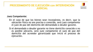 PROCEDIMIENTO DE EJECUCIÓN con INTERVENCIÓN
JUDICIAL
Juez Competente:
En el caso de que los bienes sean incorpóreos, es decir, que la
ubicación física no sea precisa o conocida, será juez competente
el juez de paz del domicilio del demandado o deudor garante.
Si el demandado o deudor garante no tiene domicilio conocido o no
es posible ubicarlo, será juez competente el juez de paz del
domicilio del acreedor garantizado que inicia el proceso de
ejecución.
 
