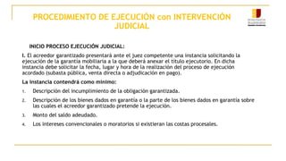 PROCEDIMIENTO DE EJECUCIÓN con INTERVENCIÓN
JUDICIAL
INICIO PROCESO EJECUCIÓN JUDICIAL:
I. El acreedor garantizado presentará ante el juez competente una instancia solicitando la
ejecución de la garantía mobiliaria a la que deberá anexar el título ejecutorio. En dicha
instancia debe solicitar la fecha, lugar y hora de la realización del proceso de ejecución
acordado (subasta pública, venta directa o adjudicación en pago).
La instancia contendrá como mínimo:
1. Descripción del incumplimiento de la obligación garantizada.
2. Descripción de los bienes dados en garantía o la parte de los bienes dados en garantía sobre
las cuales el acreedor garantizado pretende la ejecución.
3. Monto del saldo adeudado.
4. Los intereses convencionales o moratorios si existieran las costas procesales.
 