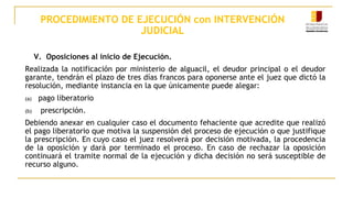 PROCEDIMIENTO DE EJECUCIÓN con INTERVENCIÓN
JUDICIAL
V. Oposiciones al inicio de Ejecución.
Realizada la notificación por ministerio de alguacil, el deudor principal o el deudor
garante, tendrán el plazo de tres días francos para oponerse ante el juez que dictó la
resolución, mediante instancia en la que únicamente puede alegar:
(a) pago liberatorio
(b) prescripción.
Debiendo anexar en cualquier caso el documento fehaciente que acredite que realizó
el pago liberatorio que motiva la suspensión del proceso de ejecución o que justifique
la prescripción. En cuyo caso el juez resolverá por decisión motivada, la procedencia
de la oposición y dará por terminado el proceso. En caso de rechazar la oposición
continuará el tramite normal de la ejecución y dicha decisión no será susceptible de
recurso alguno.
 