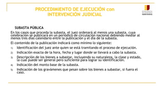 PROCEDIMIENTO DE EJECUCIÓN con
INTERVENCIÓN JUDICIAL
SUBASTA PÚBLICA
En los casos que proceda la subasta, el juez ordenará al menos una subasta, cuya
celebración se publicará en un periódico de circulación nacional debiendo mediar al
menos tres días calendario entre la publicación y el día de la subasta.
El contenido de la publicación indicará como mínimo lo siguiente:
1) Identificación del juez ante quien se está tramitando el proceso de ejecución.
2) Indicación exacta de la hora, fecha y lugar donde se llevará a cabo la subasta.
3) Descripción de los bienes a subastar, incluyendo su naturaleza, la clase y estado,
la cual puede ser general pero suficiente para lograr su identificación.
4) Indicación del monto base de la subasta.
5) Indicación de los gravámenes que pesan sobre los bienes a subastar, si fuera el
caso.
 