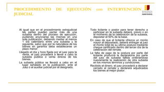PROCEDIMIENTO DE EJECUCIÓN con INTERVENCIÓN
JUDICIAL
Al igual que en el procedimiento extrajudicial
las partes pueden pactar más de una
subasta dentro del proceso de ejecución,
pudiendo anunciarse las mismas en una
sola publicación, debiendo mediar al menos
1 día calendario entre una subasta y la
siguiente, salvo que por la naturaleza de los
bienes en garantía deba establecerse un
plazo menor.
Llegado el día y hora fijada por el juez para la
venta, el juez procederá a llevar a cabo la
subasta pública o venta directa de los
bienes.
La subasta pública se llevará a cabo en el
lugar señalado en la publicación, ante el
Juez o el auxiliar judicial por él designado.
Todo licitante o postor para tener derecho a
participar en la subasta deberá, previo o en
el momento de la celebración de la subasta,
depositar el 50% de la base.
En caso de que el licitante ofrezca un monto
mayor al depositado, deberá entregar al juez
el monto total de su última postura mediante
cheque certificado dentro del tercer día de la
celebración del remate.
La falta de pago de la postura por parte del
licitante producirá la declaratoria por parte
del juez de subasta fallida ordenándose
nuevamente la realización de otra subasta
en los mismos términos y condiciones.
Recibido el dinero, el juez procederá a declarar
cerrado el remate y declarará adjudicados
los bienes al mejor postor.
 