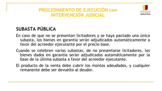 PROCEDIMIENTO DE EJECUCIÓN con
INTERVENCIÓN JUDICIAL
SUBASTA PÚBLICA
En caso de que no se presentan licitadores y se haya pactado una única
subasta, los bienes en garantía serán adjudicados automáticamente a
favor del acreedor ejecutante por el precio base.
Cuando se celebren varias subastas, de no presentarse licitadores, los
bienes dados en garantía serán adjudicados automáticamente por la
base de la última subasta a favor del acreedor ejecutante.
El producto de la venta debe cubrir los montos adeudados, y cualquier
remanente debe ser devuelto al deudor.
 