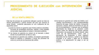 PROCEDIMIENTO DE EJECUCIÓN con INTERVENCIÓN
JUDICIAL
DE LA VENTA DIRECTA
Este tipo de proceso es usualmente utilizado cuando se trata de
bienes perecederos y previa emisión del juez que autorice la
venta directa, pudiendo ejecutarse en uno cualquiera de los
siguientes casos:
Cuando los bienes en garantía sean títulos públicos cotizables,
acciones de sociedades anónimas, valores u otros papeles
comerciales negociables en bolsas o mercados públicos.
Si los bienes en garantía se cotizan en el mercado o plaza
donde el procedimiento se lleva a cabo,
Si los bienes en garantía son créditos, el acreedor garantizado
tendrá el derecho a cobrarlos o iniciar los procesos de
cobro en contra de los deudores del crédito.
Si los bienes en garantía son cartas de crédito o son
créditos documentarios o sus correspondientes
derechos de pago, títulos de crédito, incluyendo
acciones y bonos, desde el momento en que se
dé el incumplimiento, y siempre que el acreedor
garantizado los tenga en su posesión, podrá
ejercer todos los derechos del deudor garante
inherentes a la posesión de dichos bienes, tales
como los de reivindicación, cobro, voto y
percepción de dividendos y otros ingresos
derivados de los mismos y podrá a su elección
proceder a su venta u optar por la subasta
pública o la adjudicación en pago si así se
convino.
 