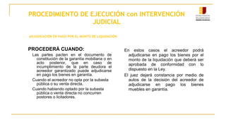 PROCEDIMIENTO DE EJECUCIÓN con INTERVENCIÓN
JUDICIAL
ADJUDICACIÓN EN PAGO POR EL MONTO DE LIQUIDACIÓN
PROCEDERÁ CUANDO:
Las partes pacten en el documento de
constitución de la garantía mobiliaria o en
acto posterior, que en caso de
incumplimiento de la parte deudora el
acreedor garantizado puede adjudicarse
en pago los bienes en garantía.
Cuando el acreedor no opta por la subasta
pública o su venta directa.
Cuando habiendo optado por la subasta
pública o venta directa no concurren
postores o licitadores.
En estos casos el acreedor podrá
adjudicarse en pago los bienes por el
monto de la liquidación que deberá ser
aprobada de conformidad con lo
dispuesto en la Ley.
El juez dejará constancia por medio de
autos de la decisión del acreedor de
adjudicarse en pago los bienes
muebles en garantía.
 
