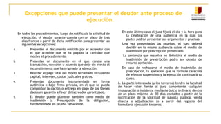 Excepciones que puede presentar el deudor ante proceso de
ejecución.
En todos los procedimientos, luego de notificada la solicitud de
ejecución, el deudor garante cuenta con un plazo de tres
días francos a partir de dicha notificación para presentar las
siguientes excepciones:
1. Presentar el documento emitido por el acreedor con
el que acredite que se ha pagado la cantidad que
motiva el procedimiento.
2. Presentar un documento en el que conste una
transacción, novación u acuerdo que deje sin efecto el
incumplimiento que ha originado la ejecución.
3. Realizar el pago total del monto reclamado incluyendo
capital, intereses, costas judiciales y otros.
4. Presentar documento instrumentado en forma
auténtica o bajo firma privada, en el que se pueda
comprobar la dación o entrega en pago de los bienes
dados en garantía a favor del acreedor garantizado.
5. El deudor puede plantear también como medio de
inadmisión la Prescripción de la obligación,
fundamentado en prueba fehaciente.
En este último caso el juez fijará el día y la hora para
la celebración de una audiencia en la cual las
partes podrán presentar sus argumentos y pruebas.
Una vez presentadas las pruebas, el juez deberá
decidir en la misma audiencia sobre el medio de
inadmisión por prescripción presentado.
La sentencia que resuelva en definitiva el medio de
inadmisión de prescripción podrá ser objeto de
recurso apelación.
En caso de rechazarse el medio de inadmisión de
prescripción, la apelación que se formule carecerá
de efectos suspensivos y la ejecución continuará su
curso.
6. La parte interesada (y los terceros) tendrá la facultad
de hacer valer frente al juez competente cualquier
impugnación o incidente mediante juicio ordinario dentro
de un plazo máximo de 30 días contados a partir de la
notificación de la solicitud de subasta pública, venta
directa o adjudicación (o a partir del registro del
formulario ejecución terceros)
 