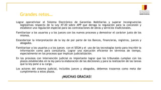 Grandes retos…
Lograr operativizar el Sistema Electrónico de Garantías Mobiliarias y superar incongruencias
legislativas respecto de la Ley 47-20 sobre APP que deroga la regulación para la concesión y
establece una regulación especial para las contrataciones de obras y servicios tradicionales.
Familiarizar a los usuarios y a los jueces con los nuevos procesos y demostrar el carácter justo de los
mismos.
Estandarizar la interpretación de la ley de por parte de los Bancos, financieras, registros, jueces y
abogados.
Familiarizar a los usuarios y a los jueces con el SEGM y el uso de las tecnologías tanto para inscribir la
información como para consultarla. Lograr una ejecución eficiente en términos de tiempo,
especialmente en los procesos que implican judicialización.
En los procesos con intervención judicial es importante lograr que los tribunales cumplan con los
plazos establecidos en la ley para la elaboración de las decisiones y para la realización de las tareas
que la ley pone a su cargo.
Los actores del sistema judicial, incluidos jueces y abogados, debemos trazarnos como meta dar
cumplimiento a estos plazos.
¡MUCHAS GRACIAS!
 