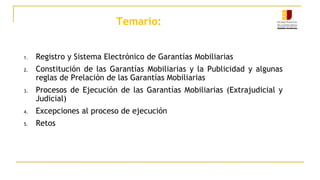 Temario:
1. Registro y Sistema Electrónico de Garantías Mobiliarias
2. Constitución de las Garantías Mobiliarias y la Publicidad y algunas
reglas de Prelación de las Garantías Mobiliarias
3. Procesos de Ejecución de las Garantías Mobiliarias (Extrajudicial y
Judicial)
4. Excepciones al proceso de ejecución
5. Retos
 