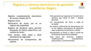 Registro y sistema electrónico de garantías
mobiliarias (Segm).
Registro completamente electrónico
de acceso remoto (24/7)
Registro único
Declarativo de avisos (no es un
registro de propiedad)
Registro de deudores (pero permite
búsqueda de bienes específicos con
numero de serie)
Fácil acceso, bajo costo y altos
estándares de seguridad
Herramienta de transparencia del
sistema
Folio personal (se organiza en función de la
persona que tiene el bien / deudor
garante)
Las inscripciones las lleva a cabo el
acreedor
No implica calificación de documentos (no
es un registro constitutivo de derechos
pues la garantía es perfecta y valida)
Inscripciones se llevan a cabo a través de
formularios electrónicos estándar
Tasa única por servicios. (registro,
modificaciones, cancelaciones,
ejecuciones y certificaciones)
 