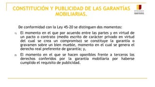 CONSTITUCIÓN Y PUBLICIDAD DE LAS GARANTÍAS
MOBILIARIAS.
De conformidad con la Ley 45-20 se distinguen dos momentos:
1) El momento en el que por acuerdo entre las partes y en virtud de
un pacto o contrato (medio escrito de carácter privado en virtud
del cual se crea un compromiso) se constituye la garantía o
gravamen sobre un bien mueble, momento en el cual se genera el
derecho real preferente de garantía; y,
2) El momento en el que se hacen oponibles frente a terceros los
derechos conferidos por la garantía mobiliaria por haberse
cumplido el requisito de publicidad.
 