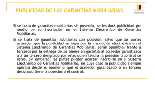 PUBLICIDAD DE LAS GARANTÍAS MOBILIARIAS.
Si se trata de garantías mobiliarias sin posesión, se les dará publicidad por
medio de su inscripción en el Sistema Electrónico de Garantías
Mobiliarias.
Si se trata de garantías mobiliarias con posesión, salvo que las partes
acuerden que la publicidad se logra por la inscripción electrónica en el
Sistema Electrónico de Garantías Mobiliarias, serán oponibles frente a
terceros por la entrega de los bienes en garantía al acreedor garantizado
o a un tercero designado por este, quien tendrá la posesión o control de
estos. Sin embargo, las partes pueden acordar inscribirlo en el Sistema
Electrónico de Garantías Mobiliarias, en cuyo caso la publicidad siempre
operará desde el momento que el acreedor garantizado o un tercero
designado tiene la posesión o el control.
 