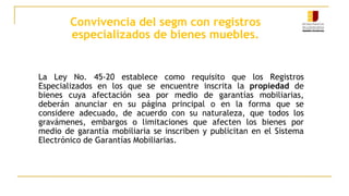 Convivencia del segm con registros
especializados de bienes muebles.
La Ley No. 45-20 establece como requisito que los Registros
Especializados en los que se encuentre inscrita la propiedad de
bienes cuya afectación sea por medio de garantías mobiliarias,
deberán anunciar en su página principal o en la forma que se
considere adecuado, de acuerdo con su naturaleza, que todos los
gravámenes, embargos o limitaciones que afecten los bienes por
medio de garantía mobiliaria se inscriben y publicitan en el Sistema
Electrónico de Garantías Mobiliarias.
 