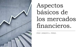 Aspectos
básicos de
los mercados
financieros.
PROF. ERNESTO J. PÉREZ.
 