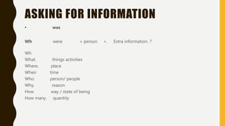 ASKING FOR INFORMATION
• was
Wh were + person +. Extra information. ?
Wh
What. things activities
Where. place
When time
Who person/ people
Why. reason
How way / state of being
How many. quantity
 