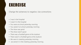 EXERCISE
Change the sentences to negative. Use contractions
• I was in the hospital
• I wasn’t in the hospital
• You were at school yesterday morning
• You weren’t at school yesterday morning
• The show was good
• The show wasn’t good
• There was a football game at the studium
• There wasn’t a football game at the studium
• We were in meeting yesterday morning
• we weren’n in the meeting yesterday morning
 