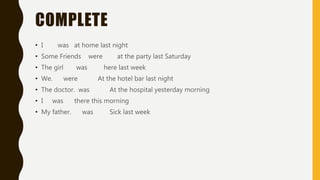 COMPLETE
• I was at home last night
• Some Friends were at the party last Saturday
• The girl was here last week
• We. were At the hotel bar last night
• The doctor. was At the hospital yesterday morning
• I was there this morning
• My father. was Sick last week
 