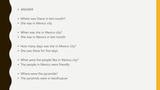 • ANSWER
• Where was Diana in last month?
• She was in Mexico city
• When was she in Mexico city?
• She was in Mexico in last month
• How many days was she in Mexico city?
• She was there for five days
• What were the people like in Mexico city?
• The people in Mexico were friendly
• Where were the pyramids?
• The pyramids were in teotihuacan
 