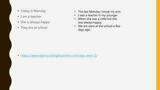 • Today is Monday
• I am a teacher
• She is always happy
• They are at school
• https://www.ejerciciosinglesonline.com/was-were-1/
• The last Monday i break my arm
• I was a teacher in my younger
• When she was a Little kid she
was always happy.
• We are were at the school a few
days ago.
 