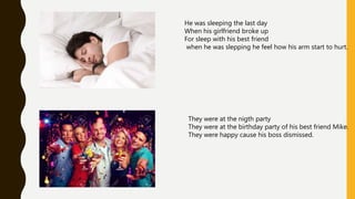 He was sleeping the last day
When his girlfriend broke up
For sleep with his best friend
when he was slepping he feel how his arm start to hurt.
They were at the nigth party
They were at the birthday party of his best friend Mike.
They were happy cause his boss dismissed.
 