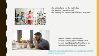 https://es.educaplay.com/recursos-educativos/6296905-
pasado_simple.html
she up his hand for the math class
she was in a class with mask
she need up his hand cause his friend be scared
He was tired for the last party
he was sadly cause he lost the carrer
he was stupid cause his friend have an
adventure with his best girlfriend
 