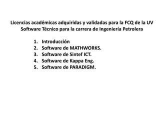 1. Introducción
2. Software de MATHWORKS.
3. Software de Sintef ICT.
4. Software de Kappa Eng.
5. Software de PARADIGM.
Licencias académicas adquiridas y validadas para la FCQ de la UV
Software Técnico para la carrera de Ingeniería Petrolera
 
