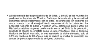 • La edad media del diagnóstico es de 66 años, y el 69% de las muertes se
producen en hombres de 75 años. Dado que la incidencia y la mortalidad
aumentan considerablemente con la edad, se pronostica un aumento de
casos nuevos con el envejecimiento exponencial de la población. La
Encuesta Nacional de Salud y Nutrición 2012, estima que para el 2050 en
México los adultos mayores conformarán cerca del 28% de la población,
situando al cáncer de próstata como un reto importante para el Sistema
Nacional de Salud, más aún, en otro resultado de dicha encuesta, solo el
9.5% de hombres de 60 años o más se realizó la prueba de detección de
cáncer de próstata por medio de antígeno prostático.
 