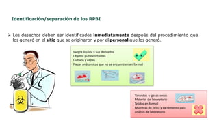 Identificación/separación de los RPBI
 Los desechos deben ser identificados inmediatamente después del procedimiento que
los generó en el sitio que se originaron y por el personal que los generó.
Torundas y gasas secas
Material de laboratorio
Tejidos en formol
Muestras de orina y excremento para
análisis de laboratorio
Sangre líquida y sus derivados
Objetos punzocortantes
Cultivos y cepas
Piezas anátomicas que no se encuentren en formol
 