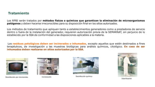 Tratamiento
Los RPBI serán tratados por métodos físicos o químicos que garanticen la eliminación de microorganismos
patógenos y deben hacerse irreconocibles para su disposición final en los sitios autorizados.
Los métodos de tratamiento que apliquen tanto a establecimientos generadores como a prestadores de servicio
dentro o fuera de la instalación del generador, requieren autorización previa de la SEMARNAT, sin perjuicio de lo
establecido por la SSA de conformidad a las disposiciones aplicables a la materia.
Los residuos patológicos deben ser incinerados o inhumados, excepto aquellos que estén destinados a fines
terapéuticos, de investigación y las muestras biológicas para análisis químicos, citológico. En caso de ser
inhumados deben realizarse en sitios autorizados por la SSA.
Desinfección por microondas Incineración Desinfección química
Esterilización
 